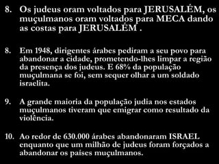 8. Os judeus oram voltados para JERUSALÉM, os
muçulmanos oram voltados para MECA dando
as costas para JERUSALÉM .
8. Em 1948, dirigentes árabes pediram a seu povo para
abandonar a cidade, prometendo-lhes limpar a região
da presença dos judeus. E 68% da população
muçulmana se foi, sem sequer olhar a um soldado
israelita.
9. A grande maioria da população judia nos estados
muçulmanos tiveram que emigrar como resultado da
violência.
10. Ao redor de 630.000 árabes abandonaram ISRAEL
enquanto que um milhão de judeus foram forçados a
abandonar os países muçulmanos.
 