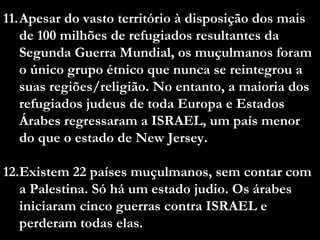 11.Apesar do vasto território à disposição dos mais
de 100 milhões de refugiados resultantes da
Segunda Guerra Mundial, os muçulmanos foram
o único grupo étnico que nunca se reintegrou a
suas regiões/religião. No entanto, a maioria dos
refugiados judeus de toda Europa e Estados
Árabes regressaram a ISRAEL, um país menor
do que o estado de New Jersey.
12.Existem 22 países muçulmanos, sem contar com
a Palestina. Só há um estado judio. Os árabes
iniciaram cinco guerras contra ISRAEL e
perderam todas elas.
 