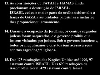13. As constituições de FATAH e HAMAS ainda
proclamam a destruição de ISRAEL.
ISRAEL cedeu a maior parte da orelha ocidental e a
franja de GAZA a autoridades palestinas e inclusive
lhes proporcionou armamento.
14. Durante a ocupação da Jordânia, os centros sagrados
judeus foram saqueados, e o governo proibiu que
fossem visitados por judeus. Sob o governo israelense,
todos os muçulmanos e cristãos tem acesso a seus
centros sagrados/religiosos.
15. Das 175 resoluções das Nações Unidas até 1990, 97
estavam contra ISRAEL. Das 690 resoluções da
Assembléia Geral, 429 estavam contra Israel.
 