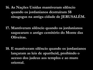 16. As Nações Unidas mantiveram silêncio
quando os jordanianos destruíram 58
sinagogas na antiga cidade de JERUSALÉM.
17. Mantiveram silêncio quando os jordanianos
saquearam o antigo cemitério do Monte das
Oliveiras.
18. E mantiveram silêncio quando os jordanianos
lançaram as leis de apartheid, proibindo o
acesso dos judeus aos templos e ao muro
oriental.
 