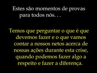 Estes são momentos de provas
para todos nós. . .
Temos que perguntar o que é que
devemos fazer e o que vamos
contar a nossos netos acerca de
nossas ações durante esta crise,
quando podemos fazer algo a
respeito e fazer a diferença.
 