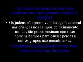 • Os judeus não aparecem com seus
cadáveres nas ruas, gritando e exigindo
vingança.
• Os judeus não promovem lavagem cerebral
nas crianças nos campos de treinamento
militar, tão pouco ensinam como ser
homens bombas para causar perdas a
outros grupos não muçulmanos.
• Os judeus não seqüestram aviões, nem
matam atletas nas olimpíadas.
 