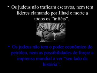 • Os judeus não traficam escravos, nem tem
líderes clamando por Jihad e morte a
todos os ”infiéis”.
• Os judeus não tem o poder econômico do
petróleo, nem as possibilidades de forçar a
imprensa mundial a ver “seu lado da
história”.
 