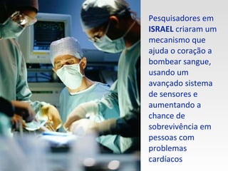 Pesquisadores em  ISRAEL  criaram um mecanismo que ajuda o coração a bombear sangue, usando um avançado sistema de sensores e aumentando a chance de sobrevivência em pessoas com problemas cardíacos 