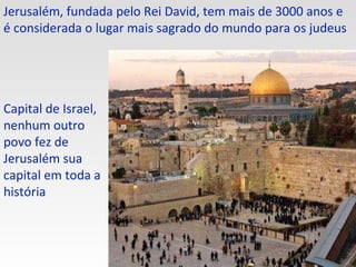 Jerusalém, fundada pelo Rei David, tem mais de 3000 anos e é considerada o lugar mais sagrado do mundo para os judeus Capital de Israel, nenhum outro povo fez de Jerusalém sua capital em toda a história 