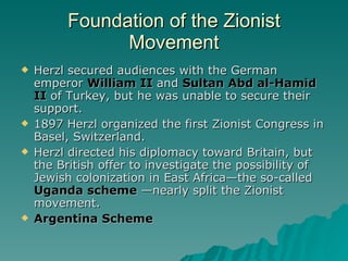 Foundation of the Zionist Movement Herzl secured audiences with the German emperor  William II  and  Sultan Abd al-Hamid II  of Turkey, but he was unable to secure their support. 1897 Herzl organized the first Zionist Congress in Basel, Switzerland.  Herzl directed his diplomacy toward Britain, but the British offer to investigate the possibility of Jewish colonization in East Africa—the so-called  Uganda scheme  —nearly split the Zionist movement. Argentina Scheme 