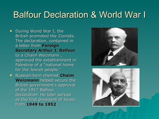 Balfour Declaration & World War I During World War I, the British promoted the Zionists. The declaration, contained in a letter from  Foreign Secretary Arthur J. Balfour  to a Chaim Weizmann , approved the establishment in Palestine of a “national home for the Jewish people.” Russian-born chemist  Chaim Weizmann  helped secure the British government’s approval of the 1917 Balfour declaration. He later served as the first president of Israel, from  1949 to 1952 . 