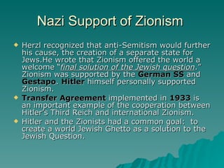 Nazi Support of Zionism  Herzl recognized that anti-Semitism would further his cause, the creation of a separate state for Jews.He wrote that Zionism offered the world a welcome “ final solution of the Jewish question .” Zionism was supported by the  German SS  and  Gestapo .  Hitler  himself personally supported Zionism.  Transfer Agreement  implemented in  1933  is an important example of the cooperation between Hitler’s Third Reich and international Zionism.  Hitler and the Zionists had a common goal:  to create a world Jewish Ghetto as a solution to the Jewish Question. 