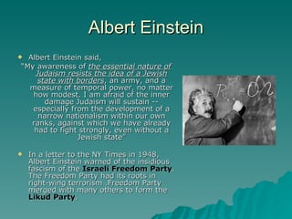 Albert Einstein Albert Einstein said, “ My awareness of  the essential nature of Judaism resists the idea of a Jewish state with borders , an army, and a measure of temporal power, no matter how modest. I am afraid of the inner damage Judaism will sustain -- especially from the development of a narrow nationalism within our own ranks, against which we have already had to fight strongly, even without a Jewish state” In a letter to the NY Times in 1948, Albert Einstein warned of the insidious fascism of the  Israeli Freedom Party . The Freedom Party had its roots in right-wing terrorism .Freedom Party merged with many others to form the  Likud Party .   