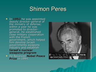 Shimon Peres In  1952  he was appointed deputy director-general of the ministry of defense; within a year he was promoted to director-general. He established close military cooperation with the French government, which helped him develop Israeli governments weapons industry and establish  Israel’s nuclear weapons program . He Received  Nobel Peace Prize  in 1994. 