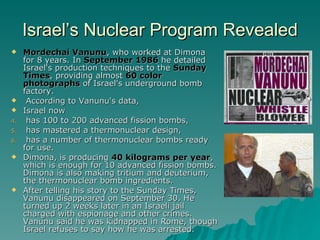 Israel’s Nuclear Program Revealed Mordechai Vanunu , who worked at Dimona for 8 years. In  September 1986  he detailed Israel's production techniques to the  Sunday Times , providing almost  60 color photographs  of Israel's underground bomb factory. According to Vanunu's data,  Israel now has 100 to 200 advanced fission bombs, has mastered a thermonuclear design,  has a number of thermonuclear bombs ready for use.  Dimona, is producing  40 kilograms per year , which is enough for 10 advanced fission bombs. Dimona is also making tritium and deuterium, the thermonuclear bomb ingredients.  After telling his story to the Sunday Times, Vanunu disappeared on September 30. He turned up 2 weeks later in an Israeli jail charged with espionage and other crimes. Vanunu said he was kidnapped in Rome, though Israel refuses to say how he was arrested.  