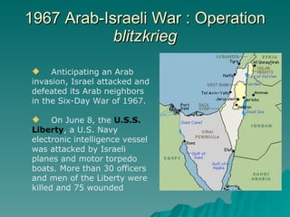 1967 Arab-Israeli War : Operation  blitzkrieg Anticipating an Arab  invasion, Israel attacked and defeated its Arab neighbors in the Six-Day War of 1967. On June 8, the  U.S.S. Liberty , a U.S. Navy electronic intelligence vessel was attacked by Israeli planes and motor torpedo boats. More than 30 officers and men of the Liberty were killed and 75 wounded 