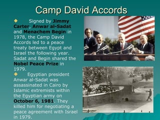 Camp David Accords Signed by  Jimmy  Carter ,  Anwar al-Sadat  and  Menachem Begin  in 1978, the Camp David Accords led to a peace treaty between Egypt and Israel the following year. Sadat and Begin shared the  Nobel Peace Prize  in 1979. Egyptian president Anwar al-Sadat was assassinated in Cairo by Islamic extremists within the Egyptian army on  October 6, 1981 . They killed him for negotiating a peace agreement with Israel in 1979. 