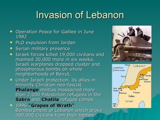 Invasion of Lebanon Operation Peace for Galilee in June 1982 PLO expulsion from Jordan Syrian military presence Israeli forces killed 19,000 civilians and maimed 30,000 more in six weeks. Israeli warplanes dropped cluster and phosphorous bombs on whole neighborhoods of Beirut.  Under Israeli protection, its allies in minority Christian neo-fascist  Phalange  militias massacred more than 2,000 Palestinian refugees in the  Sabra  and  Chatila  refugee camps  1996  "Grapes of Wrath"  Bombardment of Lebanon which drove 400,000 civilians from their homes . 