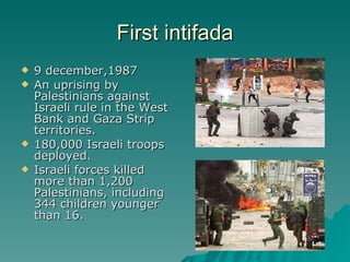 First intifada 9 december,1987 An uprising by Palestinians against Israeli rule in the West Bank and Gaza Strip territories. 180,000 Israeli troops deployed. Israeli forces killed more than 1,200 Palestinians, including 344 children younger than 16. 