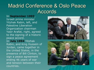 Madrid Conference & Oslo Peace Accords In  September 1993 , Israeli prime minister Yitzhak Rabin, left, and Palestine Liberation Organization chairman Yasir Arafat, right, agreed to the signing of a historic peace accord. In  July 1994  Yitzhak Rabin, and King Hussein of Jordan, came together in the United States, in the presence of Bill Clinton, to sign a peace agreement ending 46 years of war and tension between their countries. 