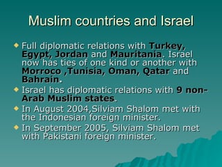 Muslim countries and Israel Full diplomatic relations with  Turkey, Egypt, Jordan  and  Mauritania . Israel now has ties of one kind or another with  Morroco ,Tunisia, Oman, Qatar  and  Bahrain . Israel has diplomatic relations with  9 non-Arab Muslim states . In August 2004,Silviam Shalom met with the Indonesian foreign minister.  In September 2005, Silviam Shalom met with Pakistani foreign minister. 