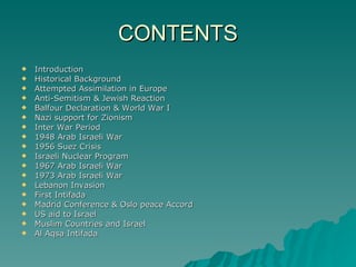 CONTENTS Introduction Historical Background Attempted Assimilation in Europe Anti-Semitism & Jewish Reaction Balfour Declaration & World War I  Nazi support for Zionism Inter War Period 1948 Arab Israeli War 1956 Suez Crisis Israeli Nuclear Program 1967 Arab Israeli War 1973 Arab Israeli War Lebanon Invasion First Intifada Madrid Conference & Oslo peace Accord US aid to Israel Muslim Countries and Israel Al Aqsa Intifada 