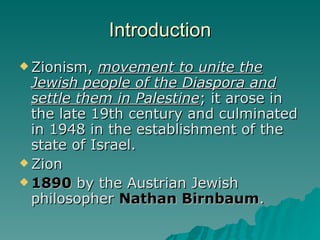 Introduction Zionism,  movement to unite the Jewish people of the Diaspora and settle them in Palestine ; it arose in the late 19th century and culminated in 1948 in the establishment of the state of Israel.  Zion 1890  by the Austrian Jewish philosopher  Nathan Birnbaum . 