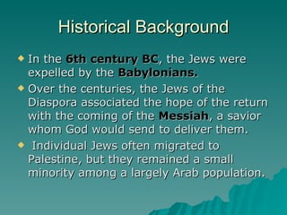 Historical Background In the  6th century BC , the Jews were expelled by the  Babylonians.   Over the centuries, the Jews of the Diaspora associated the hope of the return with the coming of the  Messiah , a savior whom God would send to deliver them. Individual Jews often migrated to Palestine, but they remained a small minority among a largely Arab population. 