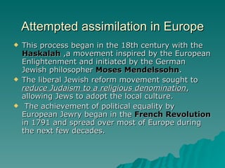 Attempted assimilation in Europe This process began in the 18th century with the  Haskalah  ,a movement inspired by the European Enlightenment and initiated by the German Jewish philosopher  Moses Mendelssohn .  The liberal Jewish reform movement sought to  reduce Judaism to a religious denomination , allowing Jews to adopt the local culture. The achievement of political equality by European Jewry began in the  French Revolution  in 1791 and spread over most of Europe during the next few decades. 