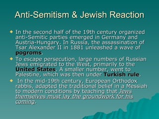 Anti-Semitism & Jewish Reaction In the second half of the 19th century organized anti-Semitic parties emerged in Germany and Austria-Hungary. In Russia, the assassination of Tsar Alexander II in 1881 unleashed a wave of  pogroms . To escape persecution, large numbers of Russian Jews emigrated to the West, primarily to the  United States . A smaller number, went to Palestine, which was then under  Turkish rule . In the mid-19th century, European Orthodox rabbis, adapted the traditional belief in a Messiah to modern conditions by teaching that  Jews themselves must lay the groundwork for his coming . 