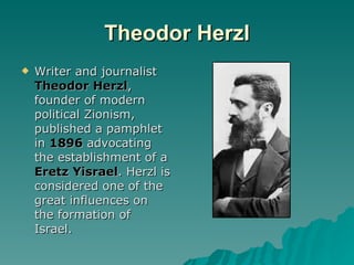 Theodor Herzl Writer and journalist  Theodor Herzl , founder of modern political Zionism, published a pamphlet in  1896  advocating the establishment of a  Eretz Yisrael . Herzl is considered one of the great influences on the formation of Israel. 