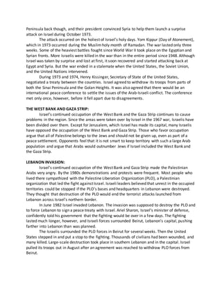 Peninsula back though, and their president convinced Syria to help them launch a surprise
attack on Israel during October 1973.
The attack occurred on the holiest of Israel’s holy days. Yom Kippur (Day of Atonement),
which in 1973 occurred during the Muslim holy month of Ramadan. The war lasted only three
weeks. Some of the heaviest battles fought since World War II took place on the Egyptian and
Syrian fronts. More Israelis were killed in the war than in the entire period since 1948. Although
Israel was taken by surprise and lost at first, it soon recovered and started attacking back at
Egypt and Syria. But the war ended in a stalemate when the United States, the Soviet Union,
and the United Nations intervened.
During 1973 and 1974, Henry Kissinger, Secretary of State of the United States,
negotiated a treaty between the countries. Israel agreed to withdraw its troops from parts of
both the Sinai Peninsula and the Golan Heights. It was also agreed that there would be an
international peace conference to settle the issues of the Arab-Israeli conflict. The conference
met only once, however, before it fell apart due to disagreements.
THE WEST BANK AND GAZA STRIP:
Israel’s continued occupation of the West Bank and the Gaza Strip continues to cause
problems in the region. Since the areas were taken over by Israel in the 1967 war, Israelis have
been divided over them. Except for Jerusalem, which Israel has made its capital, many Israelis
have opposed the occupation of the West Bank and Gaza Strip. Those who favor occupation
argue that all of Palestine belongs to the Jews and should not be given up, even as part of a
peace settlement. Opponents feel that it is not smart to keep territory with such a large Arab
population and argue that Arabs would outnumber Jews if Israel included the West Bank and
the Gaza Strip.
LEBANON INVASION:
Israel’s continued occupation of the West Bank and Gaza Strip made the Palestinian
Arabs very angry. By the 1980s demonstrations and protests were frequent. Most people who
lived there sympathized with the Palestine Liberation Organization (PLO), a Palestinian
organization that led the fight against Israel. Israeli leaders believed that unrest in the occupied
territories could be stopped if the PLO’s bases and headquarters in Lebanon were destroyed.
They thought that destruction of the PLO would end the terrorist attacks launched from
Lebanon across Israel’s northern border.
In June 1982 Israel invaded Lebanon. The invasion was supposed to destroy the PLO and
to force Lebanon to sign a peace treaty with Israel. Ariel Sharon, Israel’s minister of defense,
confidently told his government that the fighting would be over in a few days. The fighting
lasted much longer, however, and Israeli forces surrounded Beirut, Lebanon’s capital, pushing
farther into Lebanon than was planned.
The Israelis surrounded the PLO forces in Beirut for several weeks. Then the United
States stepped in and put a stop to the fighting. Thousands of civilians had been wounded, and
many killed. Large-scale destruction took place in southern Lebanon and in the capital. Israel
pulled its troops out in August after an agreement was reached to withdraw PLO forces from
Beirut.
 