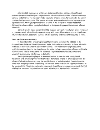 After the PLO forces were withdrawn, Lebanese Christian militias, allies of Israel,
entered two Palestinian refugee camps in Beirut and massacred hundreds of Palestinian men,
women, and children. The massacre had a traumatic effect in Israel. To begin with, the war in
Lebanon had been unpopular. The massacre caused widespread criticismand mass protests
against the war. Many young men refused to serve in the occupation forces in Lebanon.
Although Israel agreed to a gradual withdrawal of its troops, the opposition wanted a faster
departure.
None of Israel’s major goals in the 1982 invasion were achieved. Syrian forces remained
in Lebanon, which refused to sign a peace treaty with Israel. After several months, PLO forces
returned to Lebanon. Lebanon’s civil war left the economy and much of the country in ruins.
FIRST PALESTINIAN UPRISING:
In December 1987 a major uprising of Palestinians, known as the intifada, in the
occupied West Bank and Gaza Strip started. More than half the inhabitants in these territories
had lived all their lives under Israeli military control. They had become angry about the
restrictions put on them by the Israeli army: including curfews, deportation of many politically
active leaders, arrests without trial for hundreds suspected of terrorist acts, school and
university closings, and interference in daily life.
Although the uprising began as a demonstration, it soon became an organized
movement with an underground leadership that demanded an end to Israeli occupation, the
release of all political prisoners, and the establishment of an independent Palestinian state.
More than 800 people were killed during the intifada. Most Palestinians supported the PLO as
the leader of the Palestinian nationalist movement. Israel, however, never recognized the PLO,
labeling it a “terrorist” organization and never allowing it to operate in its territories.
 