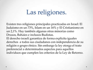 Las religiones.
Existen tres religiones principales practicadas en Israel: El
Judaísmo en un 73%, Islam en un 16% y El Cristianismo en
un 2,1%. Hay también algunas otras minorías como
Drusos, Bahaies e inclusos Budistas.
El derecho israelí garantiza de forma explicita iguales
derechos a todos sus ciudadanos con independencia de su
religión o grupo étnico. Sin embargo la ley otorga el trato
preferencial a determinados aspectos para aquellos
individuos que cumplen los criterios de la Ley de Retorno.
 