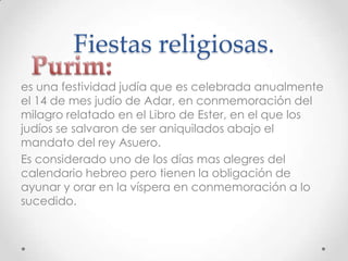 Fiestas religiosas.
es una festividad judía que es celebrada anualmente
el 14 de mes judío de Adar, en conmemoración del
milagro relatado en el Libro de Ester, en el que los
judíos se salvaron de ser aniquilados abajo el
mandato del rey Asuero.
Es considerado uno de los días mas alegres del
calendario hebreo pero tienen la obligación de
ayunar y orar en la víspera en conmemoración a lo
sucedido.
 