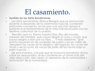 El casamiento.
• Sentido de las Siete Bendiciones
•   Las siete bendiciones (Sheva Berajot) que se pronuncian
  durante el desarrollo de la ceremonia nupcial, contienen
  profundos conceptos, en los que una vez más aparece
  patente el entrelazamiento de la vida individual judía con los
  destinos colectivos de su pueblo.
•   "Bendito seas tú, Eterno nuestro Dios, Rey del mundo,
  creador del hombre, que causa alegría a novio y novia, que
  causa alegría a Sión por sus hijos...". Y más adelante: "Que
  pronto resuenen en las ciudades de judea y en las calles de
  Jerusalem las voces de la alegría y del regocijo, las voces del
  novio y de la novia, las voces de júbilo de los novios bajo su
  palio nupcial...".
•   De esta manera, a la par que se invoca la bendición divina
  sobre los desposados, se les convierte en un brote más del
  viejo árbol judío: ellos serán un elemento de la continuidad y
  renovación de la humanidad.
 