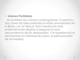 • Uniones Prohibidas
  Se prohíben las uniones consanguíneas. Cuarenta y
dos clases de tales parentescos están enumerados en
la Biblia y en el Talmud. Esta interdicción está
evidentemente dirigida a asegurar la sana
descendencia de los desposados. Y la experiencia ha
demostrado en infinidad de casos, la sabia previsión
de tal medida.
 