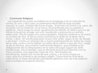 •   Ceremonia Religiosa
  Los casamientos judíos se realizan en la sinagoga o en la casa de los
novios. En uno y otro caso, la ceremonia tiene efecto bajo el palio
nupcial, la Jupa, símbolo del futuro hogar. El primero en entrar a la Jupa, de
acuerdo con la tradición, es el novio, acompañado por sus padres o
padrinos. Viene luego la novia, igualmente escoltada. El rabino que ha de
oficiar la boda los acoge con una bendición y pronuncia un sermón
adecuado. Recita luego una nueva plegaria, mientras sostiene en la mano
un acopa de vino. El novio coloca entonces el anillo en el dedo de la
novia, y dice: "Sé santificada para mí por este anillo, según la ley de Moisés
y de Israel". Como un anticipo de su futura participación en todas las cosas
de la vida, novia y novio beben un sorbo de la misma copa de vino. Luego
se lee la Ketuba, documento matrimonial religioso, que establece las
obligaciones de los desposados en la vida conyugal. Siguen las siete
bendiciones, sheva berajot, que el oficiante pronuncia mientras con la
mano sostiene una segunda copa de vino. Terminadas las
bendiciones, beben los novios de esa copoa, y el novio rompe un
vaso, práctica simbólica de antiguo origen. Como broche final de la
ceremonia, la triple bendición sacerdotal derrama una vez más sobre la
nueva pareja los auspicios divinos.
 