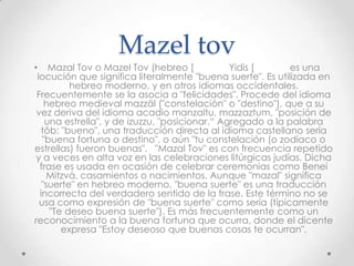 Mazel tov
• Mazal Tov o Mazel Tov (hebreo [               Yidis [      es una
 locución que significa literalmente "buena suerte". Es utilizada en
          hebreo moderno, y en otros idiomas occidentales.
 Frecuentemente se la asocia a "felicidades". Procede del idioma
    hebreo medieval mazzāl ("constelación" o "destino"), que a su
 vez deriva del idioma acadio manzaltu, mazzaztum, "posición de
    una estrella", y de izuzzu, "posicionar.“ Agregado a la palabra
   tôb: "bueno", una traducción directa al idioma castellano sería
   "buena fortuna o destino", o aún "tu constelación (o zodíaco o
estrellas) fueron buenas". "Mazal Tov" es con frecuencia repetido
 y a veces en alta voz en las celebraciones litúrgicas judías. Dicha
  frase es usada en ocasión de celebrar ceremonias como Benei
    Mitzvá, casamientos o nacimientos. Aunque "mazal" significa
   "suerte" en hebreo moderno, "buena suerte" es una traducción
  incorrecta del verdadero sentido de la frase. Este término no se
  usa como expresión de "buena suerte" como sería (típicamente
     "Te deseo buena suerte"). Es más frecuentemente como un
reconocimiento a la buena fortuna que ocurra, donde el dicente
        expresa "Estoy deseoso que buenas cosas te ocurran".
 