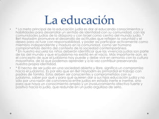 La educación
•   * La meta principal de la educación judía es dar al educando conocimientos y
    habilidades para desarrollar un sentido de identidad con su comunidad, con las
    comunidades judías de la diáspora y con Israel como centro del mundo judío. *
    Bet Hayladim promueve el desarrollo de actitudes que reflejen la voluntad y el
    deseo para actuar con responsabilidad, y poder así participar activamente como
    miembro independiente y maduro en la comunidad, como ser humano
    comprometido dentro del contexto de la sociedad contemporánea.
    * En nuestra escuela los niños deberán identificar que las vivencias judías son parte
    de las del mundo y que el judaísmo no existió en el vacío. Más importante aún, es
    el concepto de que el judaísmo hoy puede y debe vivir en armonía con la cultura
    mayoritaria, de la que podemos aprender y a la vez contribuir preservando
    nuestra propia identidad.
•   * El hecho de ser judío en una sociedad abierta y libre, significa un compromiso
    hacia el judaísmo. Es por ello que en Bet Hayladim es primordial el trabajo con
    padres de familia. Estos deben ser conscientes y comprometidos con su
    judaísmo, saber por qué y para qué quieren dar a sus hijos educación judía y no
    sólo por una razón de convivencia entre judíos en estado inerte e inerme, sino
    para que haya un conocimiento amplio y un involucramiento afectivo fuerte y
    positivo hacia lo judío, que redunde en un judío orgulloso de serlo.
 