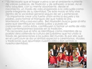 • * Es necesario que el hogar vuelva a ser el ambiente nutriente
  de valores judaicos, de tradición y de adhesión a Israel. Así el
  niño adquiere, con su mente absorbente, desde el
  nacimiento, un modo de vida engarzado a la vida judía como
  parte integrante de su identidad. De este modo el niño vive
  dentro de la sociedad general seguro de ser y pertenecer.
  * Es importante crear una fuerte unión entre la escuela y los
  padres, para formar el triángulo del que habla la Dra.
  Montessori: niño-casa-escuela. Bet Hayladirn busca guiar al niño
  para que identifique los valores judíos y pueda así
  comprender, como éstos, contribuyen a formar un estilo de vida
  judío contemporáneo basado en la tradición.
  * Es necesario que el niño se identifique como miembro de su
  pueblo descubriendo la cultura del judaísmo que ha unido a
  través de generaciones a los judíos del mundo. Es por ello que
  en el currículum se da un énfasis especial a ceremonias, rituales
  y tradiciones que apuntalan nuestra vida y dan sentido a
  nuestra identidad.
 