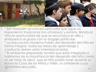 • * Bet Hayladirn es una escuela judía que sigue un
  lineamiento tradicional (no ortodoxo) y sionista. Brinda al
  niño la oportunidad de que se reconozca en ello y
  enriquezca al grupo con su bagaje particular.
  * La educación moderna habla del desarrollo del niño en
  forma integral. Todas las áreas de aprendizaje y
  conducta deben estar interrelacionadas.
  * El ambiente preparado tendrá que estar integrado si
  hablamos de la importancia del desarrollo del niño como
  un ser total. Es decir, que el niño podrá tener durante su
  estancia Casa de los Niños y Taller, un ambiente cuya
  atmósfera sea judía..
 