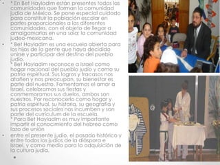 •   * En Bet Hayladim están presentes todas las
    comunidades que forman la comunidad
    judía de México. Se pone especial cuidado
    para constituir la población escolar en
    partes proporcionales a las diferentes
    comunidades, con el objeto de llegar a
    amalgamarlas en una sola: la comunidad
    judeo-mexicana.
•   * Bet Hayladim es una escuela abierta para
    los hijos de la gente que haya decidido
    unirse y participar del destino del pueblo
    judío.
    * Bet Hayladim reconoce a Israel como
    hogar nacional del pueblo judío y como su
    patria espiritual. Sus logros y fracasos nos
    atañen y nos preocupan, su bienestar es
    parte del nuestro. Fomentamos el amor a
    Israel, celebramos sus fiestas y
    conmemoramos sus duelos, ambos son
    nuestros. Por reconocerlo como hogar y
    patria espiritual, su historia, su geografía y
    sus procesos sociales nos incumben y son
    parte del currículum de la escuela.
    * Para Bet Hayladim es muy importante
    impartir el conocimiento del hebreo como
    lazo de unión
•   entre el presente judío, el pasado histórico y
    entre todos los judíos de la diáspora e
    Israel, y como medio para la adquisición de
    la cultura judía.
 