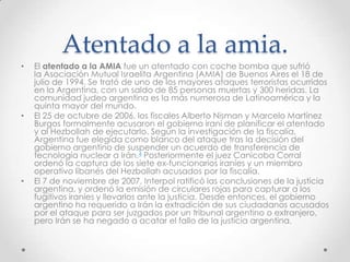 Atentado a la amia.
•   El atentado a la AMIA fue un atentado con coche bomba que sufrió
    la Asociación Mutual Israelita Argentina (AMIA) de Buenos Aires el 18 de
    julio de 1994. Se trató de uno de los mayores ataques terroristas ocurridos
    en la Argentina, con un saldo de 85 personas muertas y 300 heridas. La
    comunidad judeo argentina es la más numerosa de Latinoamérica y la
    quinta mayor del mundo.
•   El 25 de octubre de 2006, los fiscales Alberto Nisman y Marcelo Martínez
    Burgos formalmente acusaron el gobierno iraní de planificar el atentado
    y al Hezbollah de ejecutarlo. Según la investigación de la fiscalía,
    Argentina fue elegida como blanco del ataque tras la decisión del
    gobierno argentino de suspender un acuerdo de transferencia de
    tecnología nuclear a Irán.4 Posteriormente el juez Canicoba Corral
    ordenó la captura de los siete ex-funcionarios iraníes y un miembro
    operativo libanés del Hezbollah acusados por la fiscalía.
•   El 7 de noviembre de 2007, Interpol ratificó las conclusiones de la justicia
    argentina, y ordenó la emisión de circulares rojas para capturar a los
    fugitivos iraníes y llevarlos ante la justicia. Desde entonces, el gobierno
    argentino ha requerido a Irán la extradición de sus ciudadanos acusados
    por el ataque para ser juzgados por un tribunal argentino o extranjero,
    pero Irán se ha negado a acatar el fallo de la justicia argentina.
 