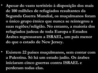 Apesar do vasto território à disposição dos mais de 100 milhões de refugiados resultantes da Segunda Guerra Mundial, os muçulmanos foram o único grupo étnico que nunca se reintegrou a suas regiões/religião. No entanto, a maioria dos refugiados judeus de toda Europa e Estados Árabes regressaram a ISRAEL, um país menor do que o estado de New Jersey.  Existem 22 países muçulmanos, sem contar com a Palestina. Só há um estado judio. Os árabes iniciaram cinco guerras contra ISRAEL e perderam todas elas. 