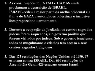 As constituições de FATAH e HAMAS ainda proclamam a destruição de ISRAEL.  ISRAEL cedeu a maior parte da orelha ocidental e a franja de GAZA a autoridades palestinas e inclusive lhes proporcionou armamento. Durante a ocupação da Jordânia, os centros sagrados judeus foram saqueados, e o governo proibiu que fossem visitados por judeus. Sob o governo israelense, todos os muçulmanos e cristãos tem acesso a seus centros sagrados/religiosos. Das 175 resoluções das Nações Unidas até 1990, 97 estavam contra ISRAEL. Das 690 resoluções da Assembléia Geral, 429 estavam contra Israel. 