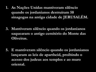 As Nações Unidas mantiveram silêncio quando os jordanianos destruíram 58 sinagogas na antiga cidade de JERUSALÉM. Mantiveram silêncio quando os jordanianos saquearam o antigo cemitério do Monte das Oliveiras. E mantiveram silêncio quando os jordanianos lançaram as leis de apartheid, proibindo o acesso dos judeus aos templos e ao muro oriental. 