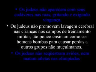 Os judeus não aparecem com seus cadáveres nas ruas, gritando e exigindo vingança. Os judeus não promovem lavagem cerebral nas crianças nos campos de treinamento militar, tão pouco ensinam como ser homens bombas para causar perdas a outros grupos não muçulmanos.  Os judeus não seqüestram aviões, nem matam atletas nas olimpíadas . 