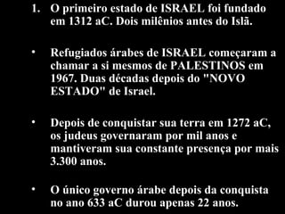 O primeiro estado de ISRAEL foi fundado em 1312 aC. Dois milênios antes do Islã. Refugiados árabes de ISRAEL começaram a chamar a si mesmos de PALESTINOS em 1967. Duas décadas depois do "NOVO ESTADO" de Israel. Depois de conquistar sua terra em 1272 aC, os judeus governaram por mil anos e mantiveram sua constante presença por mais 3.300 anos.  O único governo árabe depois da conquista no ano 633 aC durou apenas 22 anos.   