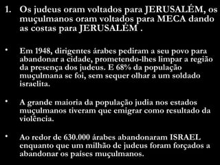 Os judeus oram voltados para JERUSALÉM, os muçulmanos oram voltados para MECA dando as costas para JERUSALÉM .  Em 1948, dirigentes árabes pediram a seu povo para abandonar a cidade, prometendo-lhes limpar a região da presença dos judeus. E 68% da população muçulmana se foi, sem sequer olhar a um soldado israelita.  A grande maioria da população judia nos estados muçulmanos tiveram que emigrar como resultado da violência. Ao redor de 630.000 árabes abandonaram ISRAEL enquanto que um milhão de judeus foram forçados a abandonar os países muçulmanos.  