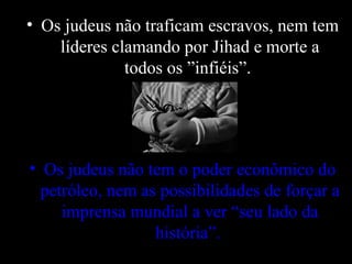Os judeus não traficam escravos, nem tem líderes clamando por Jihad e morte a todos os ”infiéis”.  Os judeus não tem o poder econômico do petróleo, nem as possibilidades de forçar a imprensa mundial a ver “seu lado da história”.   