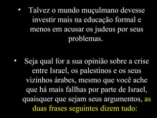 Talvez o mundo muçulmano devesse investir mais na educação formal e menos em acusar os judeus por seus problemas.  Seja qual for a sua opinião sobre a crise entre Israel, os palestinos e os seus vizinhos árabes, mesmo que você ache que há mais fallhas por parte de Israel, quaisquer que sejam seus argumentos,  as duas frases seguintes dizem tudo:   