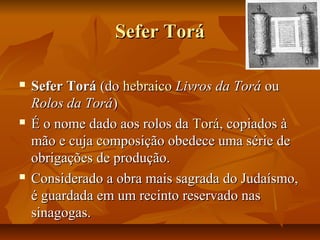 Sefer Torá

   Sefer Torá (do hebraico Livros da Torá ou
    Rolos da Torá)
   É o nome dado aos rolos da Torá, copiados à
    mão e cuja composição obedece uma série de
    obrigações de produção.
   Considerado a obra mais sagrada do Judaísmo,
    é guardada em um recinto reservado nas
    sinagogas.
 