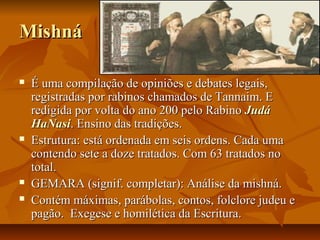 Mishná

   É uma compilação de opiniões e debates legais,
    registradas por rabinos chamados de Tannaim. E
    redigida por volta do ano 200 pelo Rabino Judá
    HaNasi. Ensino das tradições.
   Estrutura: está ordenada em seis ordens. Cada uma
    contendo sete a doze tratados. Com 63 tratados no
    total.
   GEMARA (signif. completar): Análise da mishná.
   Contém máximas, parábolas, contos, folclore judeu e
    pagão. Exegese e homilética da Escritura.
 